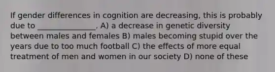 If gender differences in cognition are decreasing, this is probably due to _______________. A) a decrease in genetic diversity between males and females B) males becoming stupid over the years due to too much football C) the effects of more equal treatment of men and women in our society D) none of these