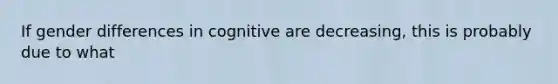 If gender differences in cognitive are decreasing, this is probably due to what