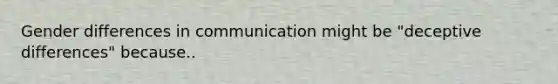 Gender differences in communication might be "deceptive differences" because..