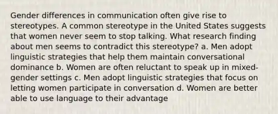 Gender differences in communication often give rise to stereotypes. A common stereotype in the United States suggests that women never seem to stop talking. What research finding about men seems to contradict this stereotype? a. Men adopt linguistic strategies that help them maintain conversational dominance b. Women are often reluctant to speak up in mixed-gender settings c. Men adopt linguistic strategies that focus on letting women participate in conversation d. Women are better able to use language to their advantage