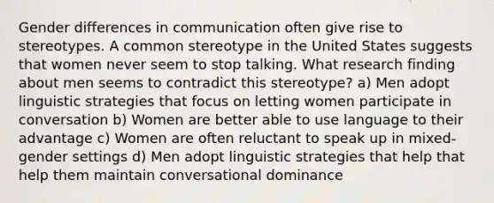 Gender differences in communication often give rise to stereotypes. A common stereotype in the United States suggests that women never seem to stop talking. What research finding about men seems to contradict this stereotype? a) Men adopt linguistic strategies that focus on letting women participate in conversation b) Women are better able to use language to their advantage c) Women are often reluctant to speak up in mixed-gender settings d) Men adopt linguistic strategies that help that help them maintain conversational dominance