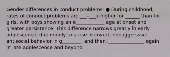 Gender differences in conduct problems: ● During childhood, rates of conduct problems are ___-___x higher for ______ than for girls, with boys showing an e____________ age at onset and greater persistence. This difference narrows greatly in early adolescence, due mainly to a rise in covert, nonaggressive antisocial behavior in g________, and then i_______________ again in late adolescence and beyond