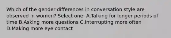 Which of the gender differences in conversation style are observed in women? Select one: A.Talking for longer periods of time B.Asking more questions C.Interrupting more often D.Making more eye contact