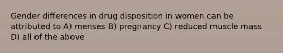 Gender differences in drug disposition in women can be attributed to A) menses B) pregnancy C) reduced muscle mass D) all of the above