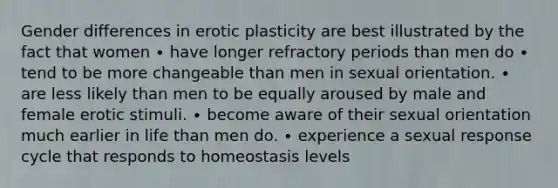 Gender differences in erotic plasticity are best illustrated by the fact that women ∙ have longer refractory periods than men do ∙ tend to be more changeable than men in sexual orientation. ∙ are less likely than men to be equally aroused by male and female erotic stimuli. ∙ become aware of their sexual orientation much earlier in life than men do. ∙ experience a sexual response cycle that responds to homeostasis levels