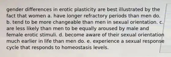 gender differences in erotic plasticity are best illustrated by the fact that women a. have longer refractory periods than men do. b. tend to be more changeable than men in sexual orientation. c. are less likely than men to be equally aroused by male and female erotic stimuli. d. become aware of their sexual orientation much earlier in life than men do. e. experience a sexual response cycle that responds to homeostasis levels.