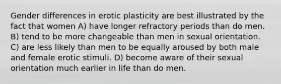 Gender differences in erotic plasticity are best illustrated by the fact that women A) have longer refractory periods than do men. B) tend to be more changeable than men in sexual orientation. C) are less likely than men to be equally aroused by both male and female erotic stimuli. D) become aware of their sexual orientation much earlier in life than do men.