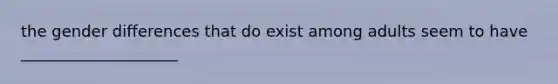 the gender differences that do exist among adults seem to have ____________________