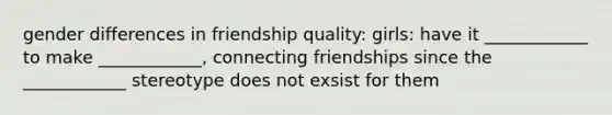 gender differences in friendship quality: girls: have it ____________ to make ____________, connecting friendships since the ____________ stereotype does not exsist for them