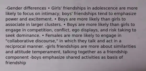 -Gender differences • Girls' friendships in adolescence are more likely to focus on intimacy; boys' friendships tend to emphasize power and excitement. • Boys are more likely than girls to associate in larger clusters. • Boys are more likely than girls to engage in competition, conflict, ego displays, and risk taking to seek dominance. • Females are more likely to engage in "collaborative discourse," in which they talk and act in a reciprocal manner. -girls friendships are more about similarities and attitude temperament, talking together as a friendship component -boys emphasize shared activities as basis of friendship