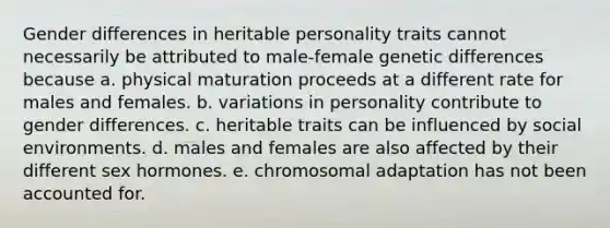 Gender differences in heritable personality traits cannot necessarily be attributed to male-female genetic differences because a. physical maturation proceeds at a different rate for males and females. b. variations in personality contribute to gender differences. c. heritable traits can be influenced by social environments. d. males and females are also affected by their different sex hormones. e. chromosomal adaptation has not been accounted for.