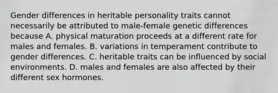 Gender differences in heritable personality traits cannot necessarily be attributed to male-female genetic differences because A. physical maturation proceeds at a different rate for males and females. B. variations in temperament contribute to gender differences. C. heritable traits can be influenced by social environments. D. males and females are also affected by their different sex hormones.