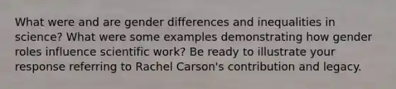 What were and are gender differences and inequalities in science? What were some examples demonstrating how gender roles influence scientific work? Be ready to illustrate your response referring to Rachel Carson's contribution and legacy.