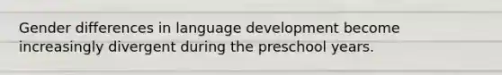 Gender differences in language development become increasingly divergent during the preschool years.