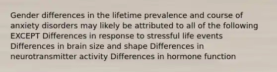 Gender differences in the lifetime prevalence and course of anxiety disorders may likely be attributed to all of the following EXCEPT Differences in response to stressful life events Differences in brain size and shape Differences in neurotransmitter activity Differences in hormone function