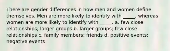 There are gender differences in how men and women define themselves. Men are more likely to identify with _____, whereas women are more likely to identify with _____. a. few close relationships; larger groups b. larger groups; few close relationships c. family members; friends d. positive events; negative events