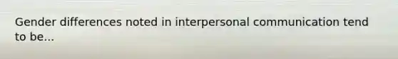 Gender differences noted in interpersonal communication tend to be...