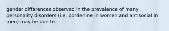 gender differences observed in the prevalence of many personality disorders (i.e. borderline in women and antisocial in men) may be due to