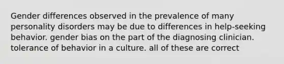 Gender differences observed in the prevalence of many personality disorders may be due to differences in help-seeking behavior. gender bias on the part of the diagnosing clinician. tolerance of behavior in a culture. all of these are correct