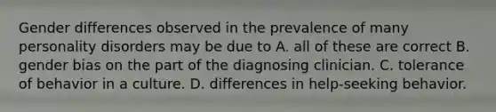 Gender differences observed in the prevalence of many personality disorders may be due to A. all of these are correct B. gender bias on the part of the diagnosing clinician. C. tolerance of behavior in a culture. D. differences in help-seeking behavior.