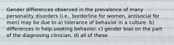 Gender differences observed in the prevalence of many personality disorders (i.e., borderline for women, antisocial for men) may be due to a) tolerance of behavior in a culture. b) differences in help-seeking behavior. c) gender bias on the part of the diagnosing clinician. d) all of these