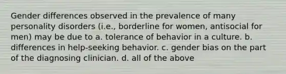 Gender differences observed in the prevalence of many personality disorders (i.e., borderline for women, antisocial for men) may be due to a. tolerance of behavior in a culture. b. differences in help-seeking behavior. c. gender bias on the part of the diagnosing clinician. d. all of the above