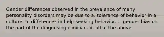 ​Gender differences observed in the prevalence of many personality disorders may be due to ​a. tolerance of behavior in a culture. ​b. differences in help-seeking behavior. ​c. gender bias on the part of the diagnosing clinician. d. all of the above