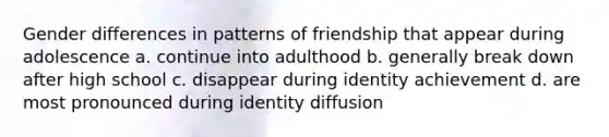 Gender differences in patterns of friendship that appear during adolescence a. continue into adulthood b. generally break down after high school c. disappear during identity achievement d. are most pronounced during identity diffusion