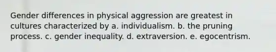 Gender differences in physical aggression are greatest in cultures characterized by a. individualism. b. the pruning process. c. gender inequality. d. extraversion. e. egocentrism.