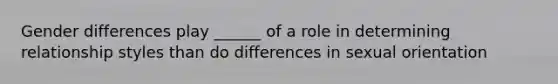 Gender differences play ______ of a role in determining relationship styles than do differences in sexual orientation