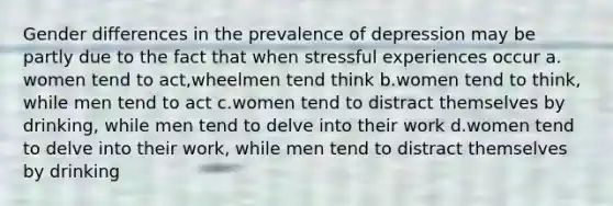 Gender differences in the prevalence of depression may be partly due to the fact that when stressful experiences occur a. women tend to act,wheelmen tend think b.women tend to think, while men tend to act c.women tend to distract themselves by drinking, while men tend to delve into their work d.women tend to delve into their work, while men tend to distract themselves by drinking