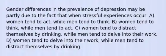 Gender differences in the prevalence of depression may be partly due to the fact that when stressful experiences occur: A) women tend to act, while men tend to think. B) women tend to think, while men tend to act. C) women tend to distract themselves by drinking, while men tend to delve into their work. D) women tend to delve into their work, while men tend to distract themselves by drinking.