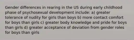 Gender differences in rearing in the US during early childhood phase of psychosexual development include: a) greater tolerance of nudity for girls than boys b) more contact comfort for boys than girls c) greater body knowledge and pride for boys than girls d) greater acceptance of deviation from gender roles for boys than girls