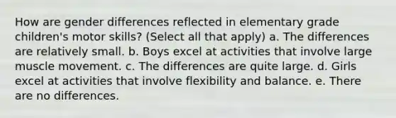 How are gender differences reflected in elementary grade children's motor skills? (Select all that apply) a. The differences are relatively small. b. Boys excel at activities that involve large muscle movement. c. The differences are quite large. d. Girls excel at activities that involve flexibility and balance. e. There are no differences.