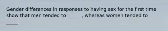 Gender differences in responses to having sex for the first time show that men tended to ______, whereas women tended to _____.