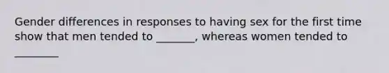 Gender differences in responses to having sex for the first time show that men tended to _______, whereas women tended to ________