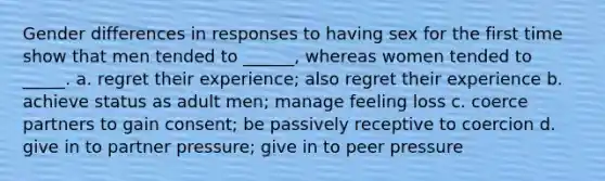 Gender differences in responses to having sex for the first time show that men tended to ______, whereas women tended to _____. a. regret their experience; also regret their experience b. achieve status as adult men; manage feeling loss c. coerce partners to gain consent; be passively receptive to coercion d. give in to partner pressure; give in to peer pressure