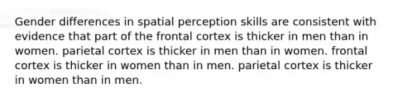 Gender differences in spatial perception skills are consistent with evidence that part of the frontal cortex is thicker in men than in women. parietal cortex is thicker in men than in women. frontal cortex is thicker in women than in men. parietal cortex is thicker in women than in men.