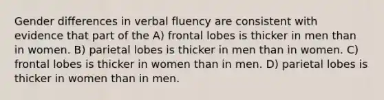 Gender differences in verbal fluency are consistent with evidence that part of the A) frontal lobes is thicker in men than in women. B) parietal lobes is thicker in men than in women. C) frontal lobes is thicker in women than in men. D) parietal lobes is thicker in women than in men.