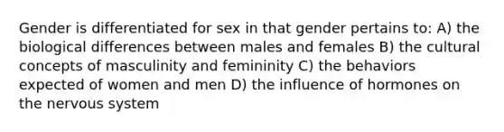 Gender is differentiated for sex in that gender pertains to: A) the biological differences between males and females B) the cultural concepts of masculinity and femininity C) the behaviors expected of women and men D) the influence of hormones on the nervous system