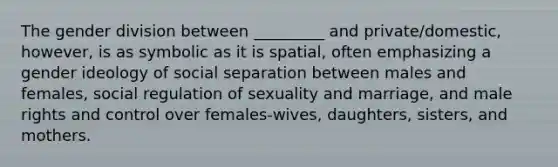 The gender division between _________ and private/domestic, however, is as symbolic as it is spatial, often emphasizing a gender ideology of social separation between males and females, social regulation of sexuality and marriage, and male rights and control over females-wives, daughters, sisters, and mothers.