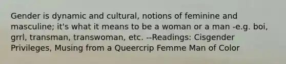 Gender is dynamic and cultural, notions of feminine and masculine; it's what it means to be a woman or a man -e.g. boi, grrl, transman, transwoman, etc. --Readings: Cisgender Privileges, Musing from a Queercrip Femme Man of Color