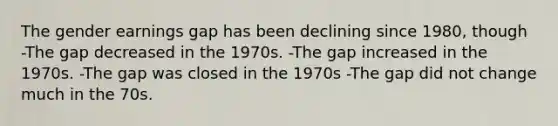 The gender earnings gap has been declining since 1980, though -The gap decreased in the 1970s. -The gap increased in the 1970s. -The gap was closed in the 1970s -The gap did not change much in the 70s.