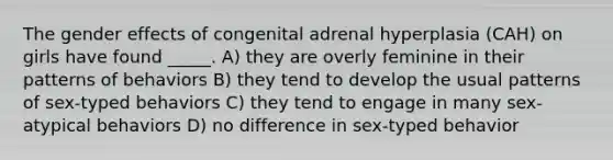 The gender effects of congenital adrenal hyperplasia (CAH) on girls have found _____. A) they are overly feminine in their patterns of behaviors B) they tend to develop the usual patterns of sex-typed behaviors C) they tend to engage in many sex-atypical behaviors D) no difference in sex-typed behavior