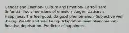 Gender and Emotion- Culture and Emotion- Carroll Izard (infants)- Two dimensions of emotion- Anger: Catharsis- Happiness: The feel-good, do-good phenomenon- Subjective well -being- Wealth and well being- Adaptation-level phenomenon- Relative deprivation- Predictor of happiness-