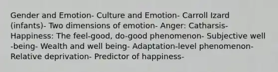 Gender and Emotion- Culture and Emotion- Carroll Izard (infants)- Two dimensions of emotion- Anger: Catharsis- Happiness: The feel-good, do-good phenomenon- Subjective well -being- Wealth and well being- Adaptation-level phenomenon- Relative deprivation- Predictor of happiness-