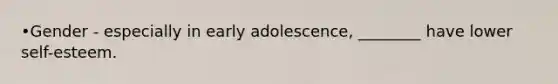 •Gender - especially in early adolescence, ________ have lower self-esteem.