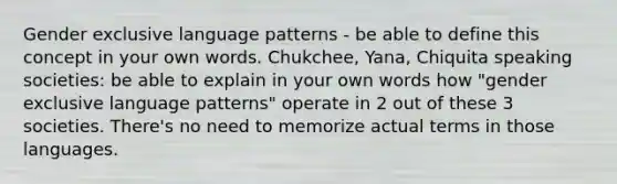 Gender exclusive language patterns - be able to define this concept in your own words. Chukchee, Yana, Chiquita speaking societies: be able to explain in your own words how "gender exclusive language patterns" operate in 2 out of these 3 societies. There's no need to memorize actual terms in those languages.