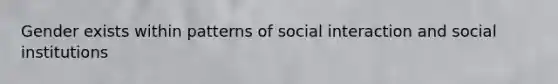 Gender exists within patterns of social interaction and social institutions