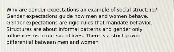 Why are gender expectations an example of social structure? Gender expectations guide how men and women behave. Gender expectations are rigid rules that mandate behavior. Structures are about informal patterns and gender only influences us in our social lives. There is a strict power differential between men and women.